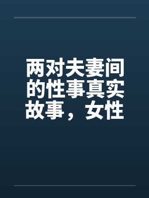 两对夫妻间的性事真实故事,女性自诉完结篇 .. 两对夫妻间的性事真实故事,女性自诉完结篇 ..