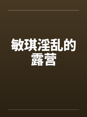 敏琪淫乱的露营 敏琪淫乱的露营