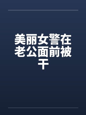 美丽女警在老公面前被干 美丽女警在老公面前被干