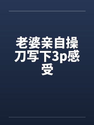 老婆亲自操刀写下3p感受 老婆亲自操刀写下3p感受