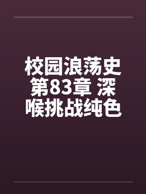校园浪荡史第83章 深喉挑战纯色H文11200字更新 校园浪荡史第83章 深喉挑战纯色H文11200字更新
