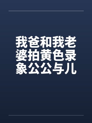 我爸和我老婆拍黄色录象公公与儿媳妇拍A片我老婆与我爸的真实性交