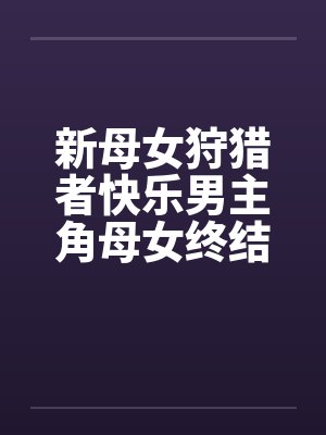 新母女狩猎者快乐男主角母女终结者图文 新母女狩猎者快乐男主角母女终结者图文