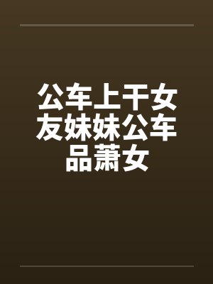 公车上干女友妹妹公车品萧女 公车上干女友妹妹公车品萧女
