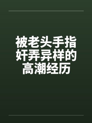 被老头手指奸弄异样的高潮经历 被老头手指奸弄异样的高潮经历