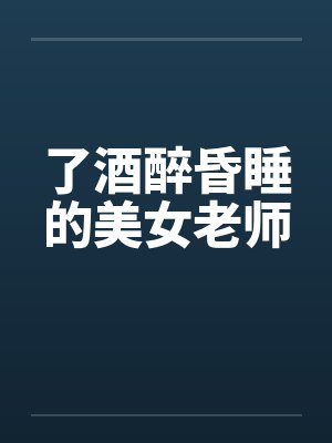 了酒醉昏睡的美女老师 了酒醉昏睡的美女老师