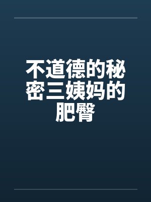不道德的秘密三姨妈的肥臀 不道德的秘密三姨妈的肥臀