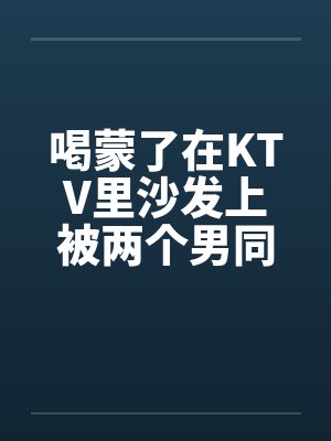 喝蒙了在KTV里沙发上被两个男同学3P无套内射 喝蒙了在KTV里沙发上被两个男同学3P无套内射