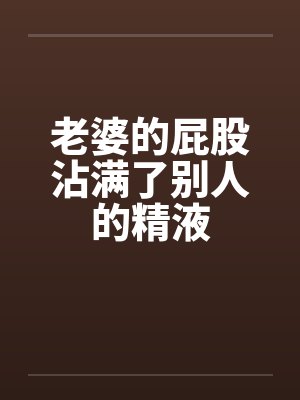 老婆的屁股沾满了别人的精液 老婆的屁股沾满了别人的精液