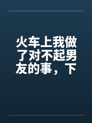 火车上我做了对不起男友的事,下来后好后悔 火车上我做了对不起男友的事,下来后好后悔