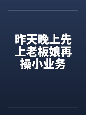 昨天晚上先上老板娘再操小业务 昨天晚上先上老板娘再操小业务