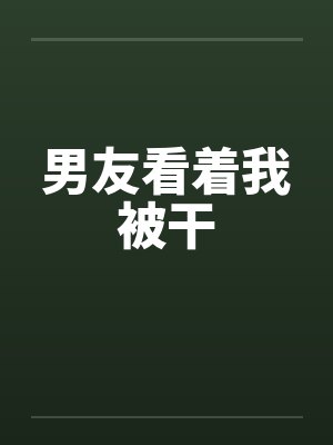 男友看着我被干 男友看着我被干