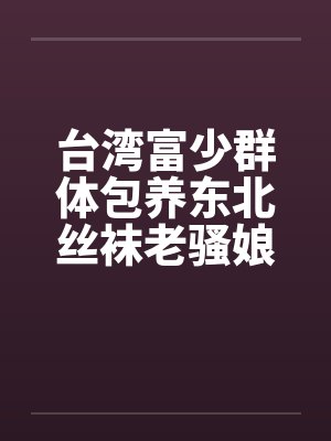 台湾富少群体包养东北丝袜老骚娘们 台湾富少群体包养东北丝袜老骚娘们