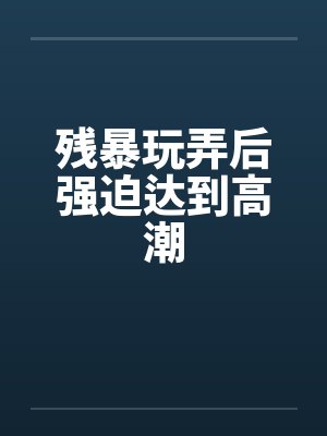 残暴玩弄后强迫达到高潮