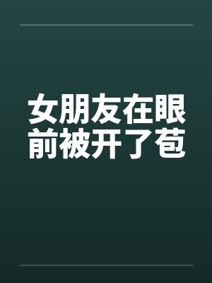 女朋友在眼前被开了苞 女朋友在眼前被开了苞