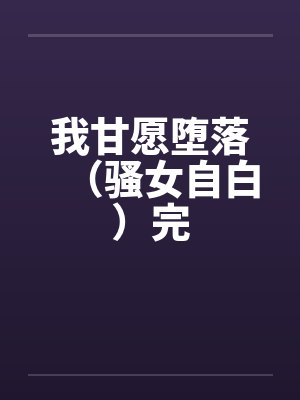 我甘愿堕落(骚女自白)完 我甘愿堕落(骚女自白)完