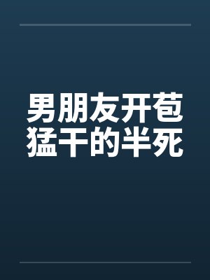 男朋友开苞猛干的半死 男朋友开苞猛干的半死