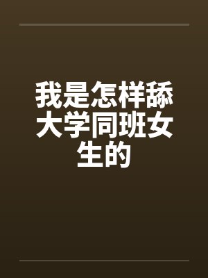 我是怎样舔大学同班女生的 我是怎样舔大学同班女生的