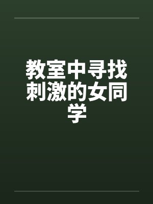教室中寻找刺激的女同学 教室中寻找刺激的女同学