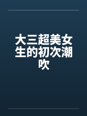 大三超美女生的初次潮吹 大三超美女生的初次潮吹