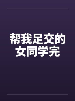 帮我足交的女同学完 帮我足交的女同学完