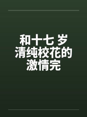和十七 岁清纯校花的激情完 和十七 岁清纯校花的激情完