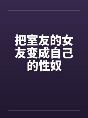 把室友的女友变成自己的性奴 把室友的女友变成自己的性奴