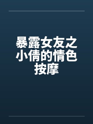 暴露女友之小倩的情色按摩 暴露女友之小倩的情色按摩