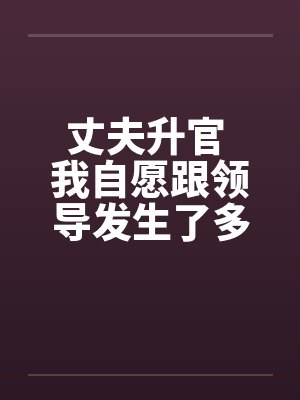 丈夫升官 我自愿跟领导发生了多夜情 丈夫升官 我自愿跟领导发生了多夜情