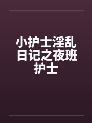 小护士淫乱日记之夜班护士 小护士淫乱日记之夜班护士