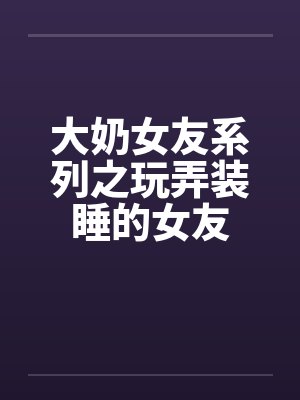 大奶女友系列之玩弄装睡的女友 大奶女友系列之玩弄装睡的女友