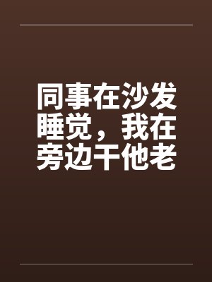 同事在沙发睡觉,我在旁边干他老婆 同事在沙发睡觉,我在旁边干他老婆