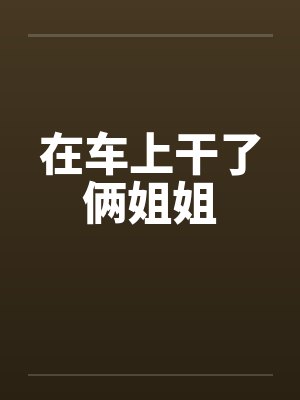 在车上干了俩姐姐 在车上干了俩姐姐