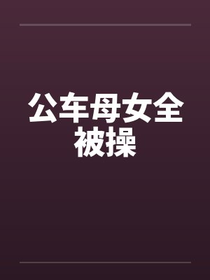 公车母女全被操 公车母女全被操