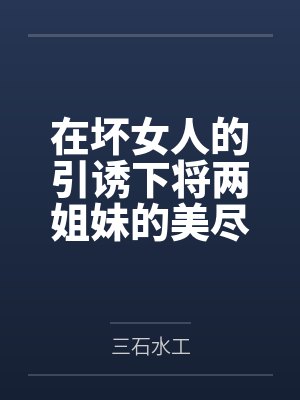 在坏女人的引诱下将两姐妹的美尽情享用!by三石水工笔趣阁无弹窗 在坏女人的引诱下将两姐妹的美尽情享用!by三石水工笔趣阁无弹窗