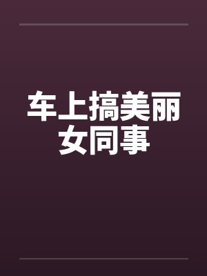 车上搞美丽女同事 车上搞美丽女同事