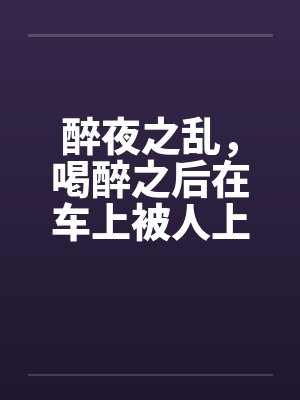 醉夜之乱,喝醉之后在车上被人上 醉夜之乱,喝醉之后在车上被人上