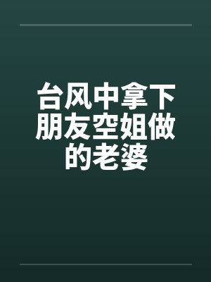 台风中拿下朋友空姐做的老婆 台风中拿下朋友空姐做的老婆
