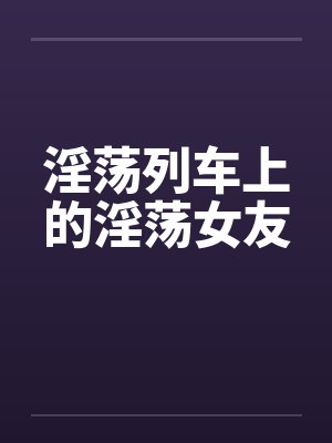 淫荡列车上的淫荡女友 淫荡列车上的淫荡女友
