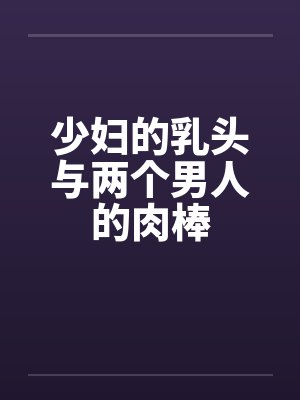 少妇的乳头与两个男人的肉棒 少妇的乳头与两个男人的肉棒