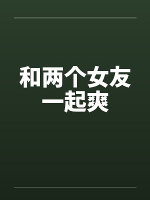 和两个女友一起爽 和两个女友一起爽