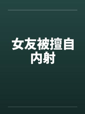 女友被擅自内射 女友被擅自内射