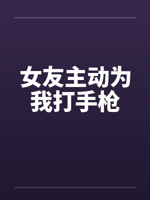 女友主动为我打手枪 女友主动为我打手枪