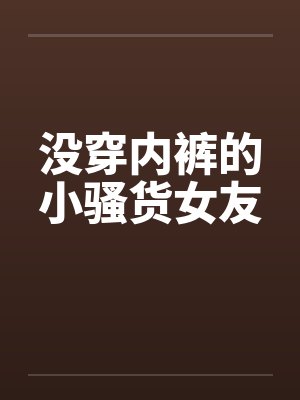 没穿内裤的小骚货女友 没穿内裤的小骚货女友
