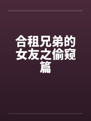 合租兄弟的女友之偷窥篇 合租兄弟的女友之偷窥篇