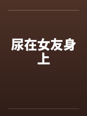 尿在女友身上 尿在女友身上