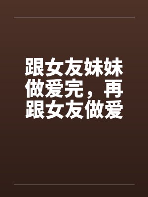 跟女友妹妹做爱完,再跟女友做爱! 跟女友妹妹做爱完,再跟女友做爱!