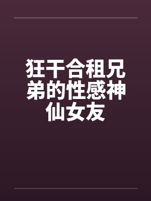 狂干合租兄弟的性感神仙女友 狂干合租兄弟的性感神仙女友