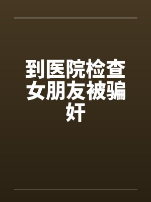 到医院检查女朋友被骗奸 到医院检查女朋友被骗奸