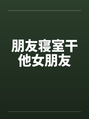 朋友寝室干他女朋友 朋友寝室干他女朋友